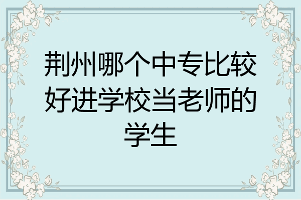荆州哪个中专比较好进学校当老师的学生