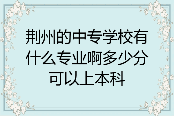 荆州的中专学校有什么专业啊多少分可以上本科