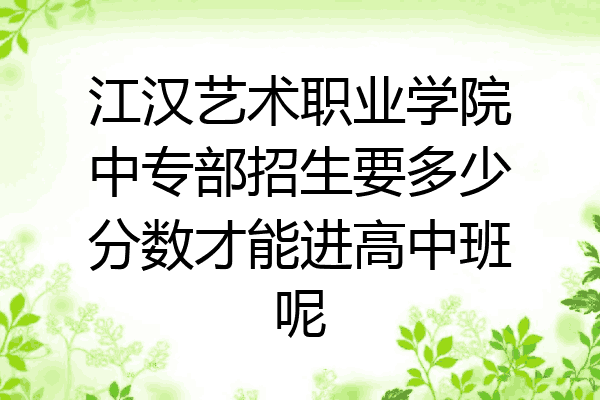 江汉艺术职业学院中专部招生要多少分数才能进高中班呢