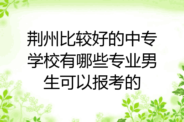 荆州比较好的中专学校有哪些专业男生可以报考的
