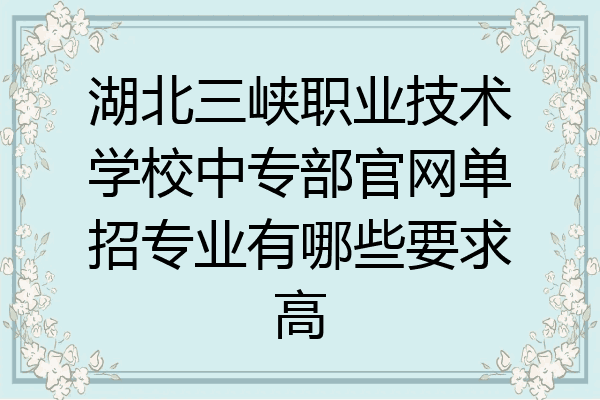 湖北三峡职业技术学校中专部官网单招专业有哪些要求高