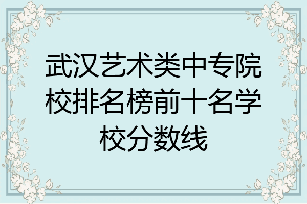 武汉艺术类中专院校排名榜前十名学校分数线