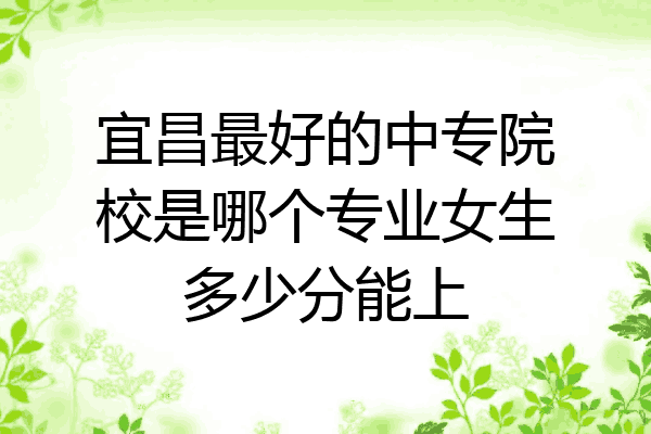 宜昌最好的中专院校是哪个专业女生多少分能上