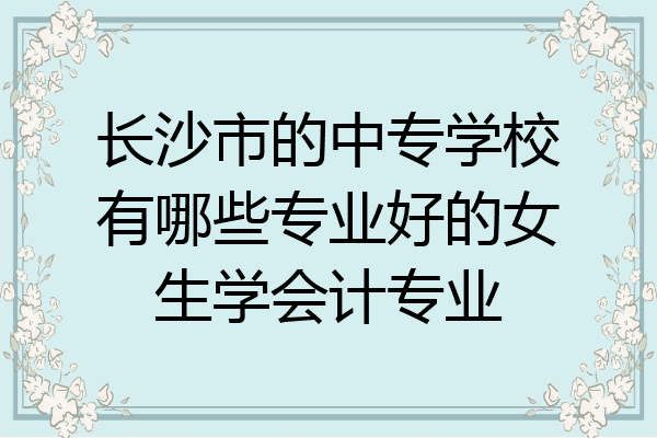 长沙市的中专学校有哪些专业好的女生学会计专业