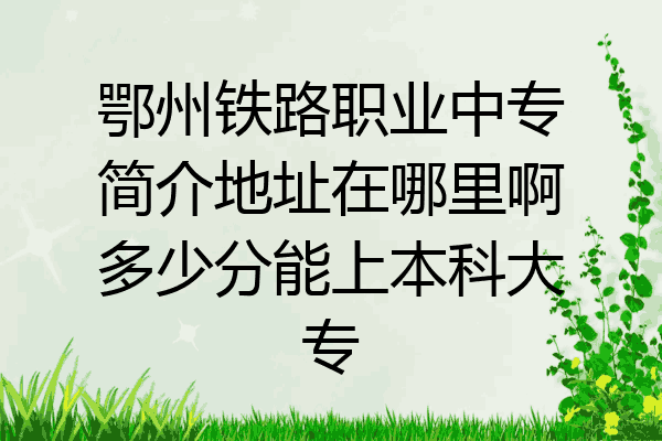 鄂州铁路职业中专简介地址在哪里啊多少分能上本科大专