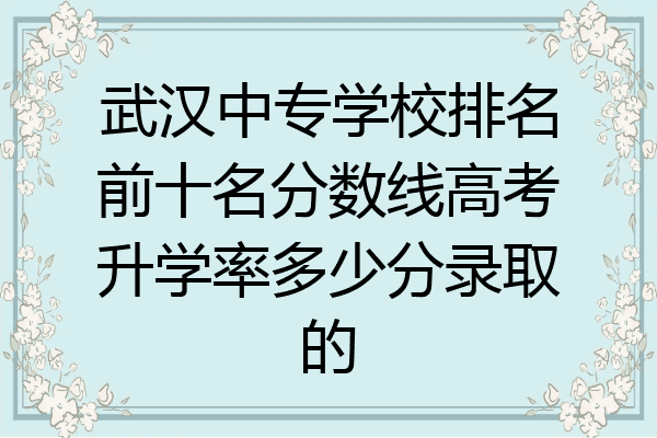 武汉中专学校排名前十名分数线高考升学率多少分录取的