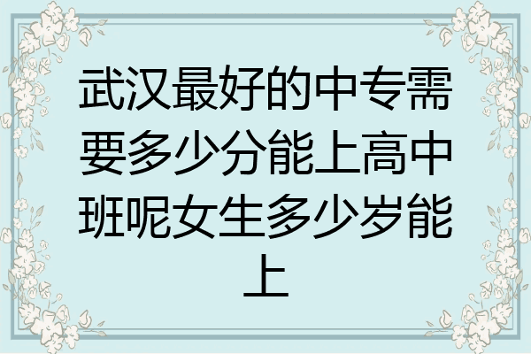 武汉最好的中专需要多少分能上高中班呢女生多少岁能上