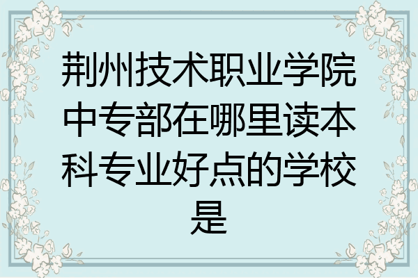 荆州技术职业学院中专部在哪里读本科专业好点的学校是