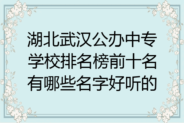 湖北武汉公办中专学校排名榜前十名有哪些名字好听的