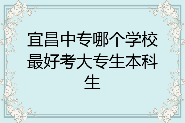 宜昌中专哪个学校最好考大专生本科生