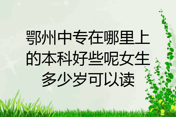鄂州中专在哪里上的本科好些呢女生多少岁可以读