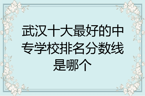 武汉十大最好的中专学校排名分数线是哪个