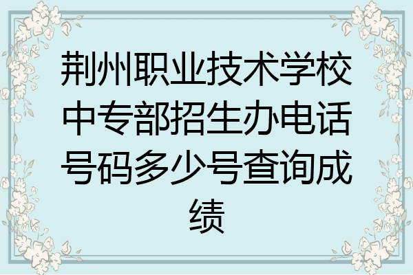 荆州职业技术学校中专部招生办电话号码多少号查询成绩