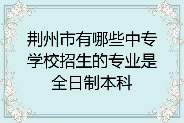 荆州市有哪些中专学校招生的专业是全日制本科