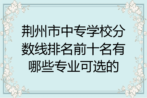 荆州市中专学校分数线排名前十名有哪些专业可选的