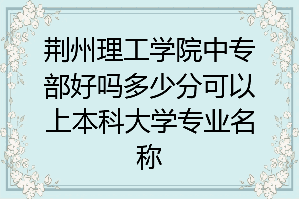 荆州理工学院中专部好吗多少分可以上本科大学专业名称