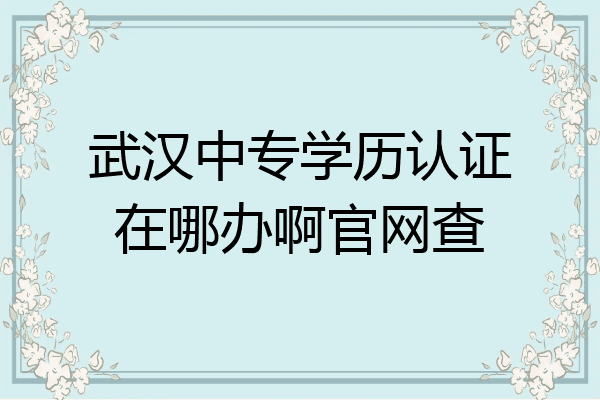 武汉中专学历认证在哪办啊官网查