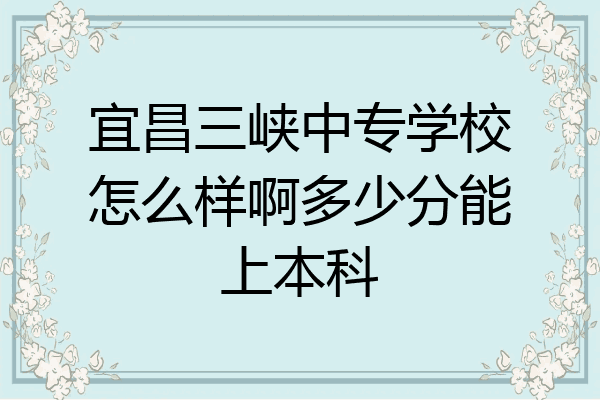 宜昌三峡中专学校怎么样啊多少分能上本科