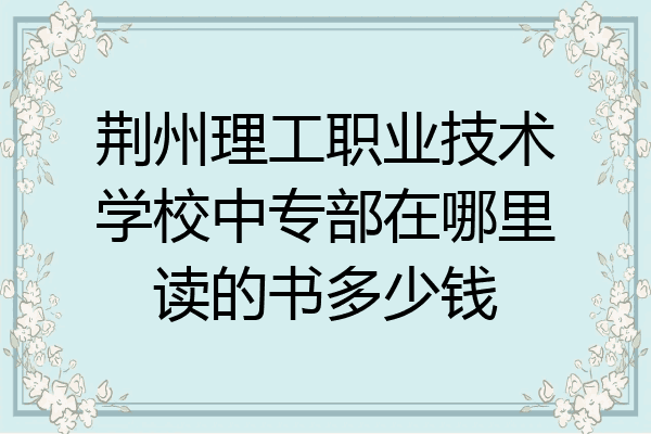 荆州理工职业技术学校中专部在哪里读的书多少钱