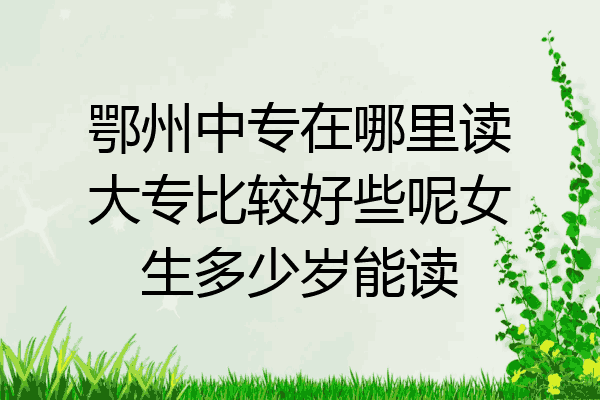 鄂州中专在哪里读大专比较好些呢女生多少岁能读
