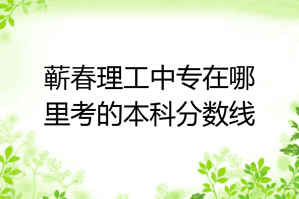 蕲春理工中专在哪里考的本科分数线
