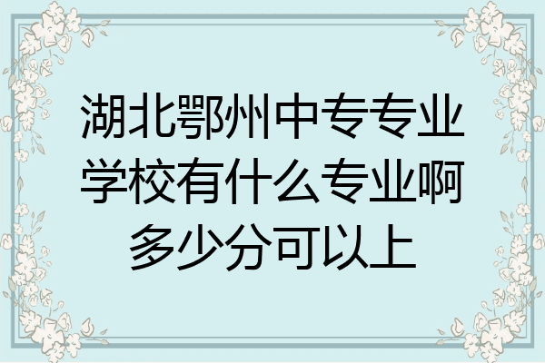 湖北鄂州中专专业学校有什么专业啊多少分可以上