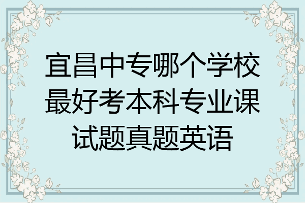 宜昌中专哪个学校最好考本科专业课试题真题英语