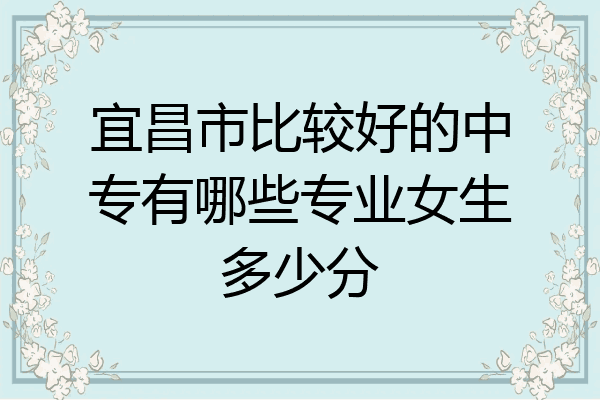 宜昌市比较好的中专有哪些专业女生多少分