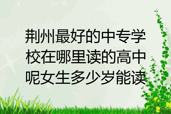 荆州最好的中专学校在哪里读的高中呢女生多少岁能读