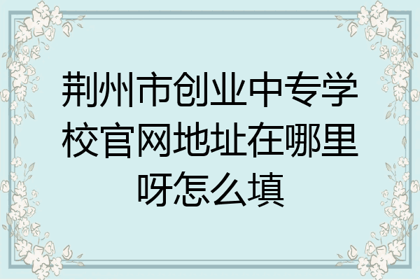 荆州市创业中专学校官网地址在哪里呀怎么填