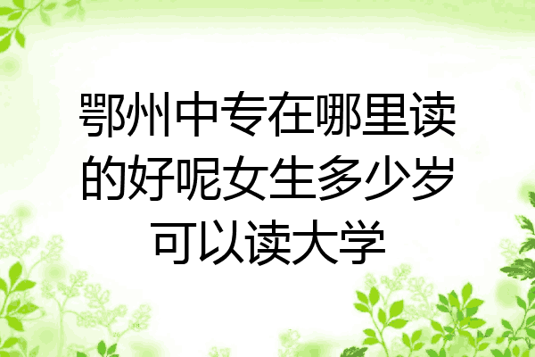 鄂州中专在哪里读的好呢女生多少岁可以读大学