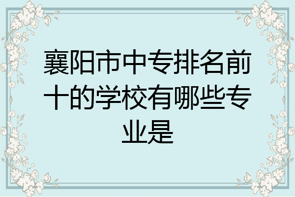 襄阳市中专排名前十的学校有哪些专业是