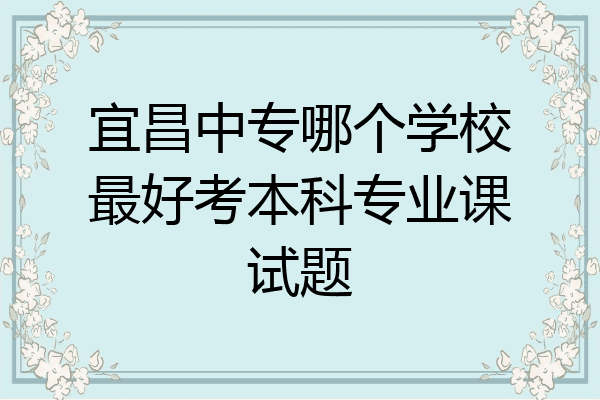 宜昌中专哪个学校最好考本科专业课试题