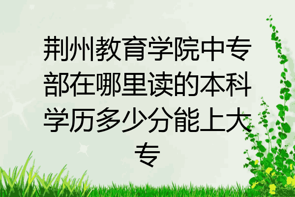 荆州教育学院中专部在哪里读的本科学历多少分能上大专
