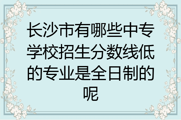 长沙市有哪些中专学校招生分数线低的专业是全日制的呢