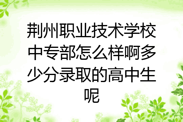 荆州职业技术学校中专部怎么样啊多少分录取的高中生呢