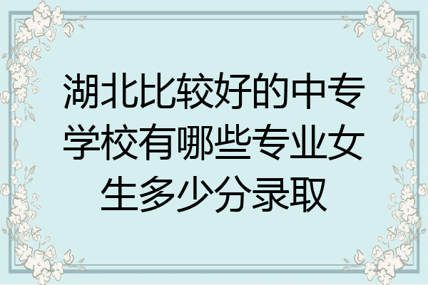 湖北比较好的中专学校有哪些专业女生多少分录取