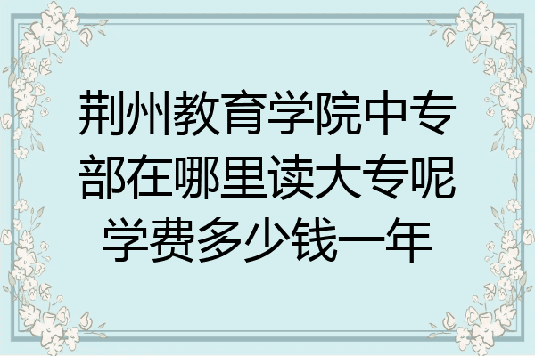 荆州教育学院中专部在哪里读大专呢学费多少钱一年