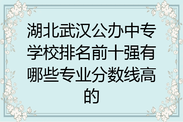 湖北武汉公办中专学校排名前十强有哪些专业分数线高的