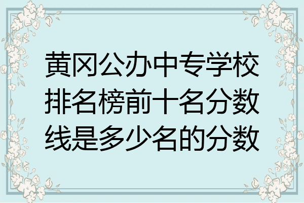 黄冈公办中专学校排名榜前十名分数线是多少名的分数