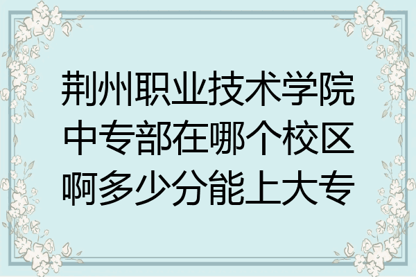 荆州职业技术学院中专部在哪个校区啊多少分能上大专