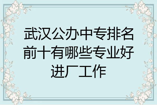武汉公办中专排名前十有哪些专业好进厂工作