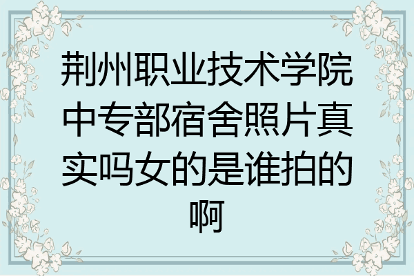 荆州职业技术学院中专部宿舍照片真实吗女的是谁拍的啊