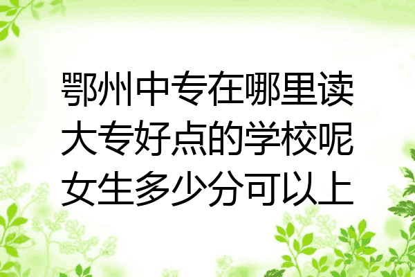 鄂州中专在哪里读大专好点的学校呢女生多少分可以上