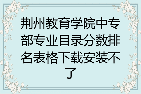 荆州教育学院中专部专业目录分数排名表格下载安装不了