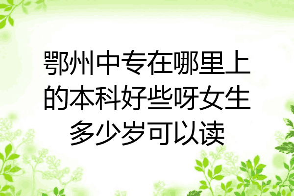 鄂州中专在哪里上的本科好些呀女生多少岁可以读