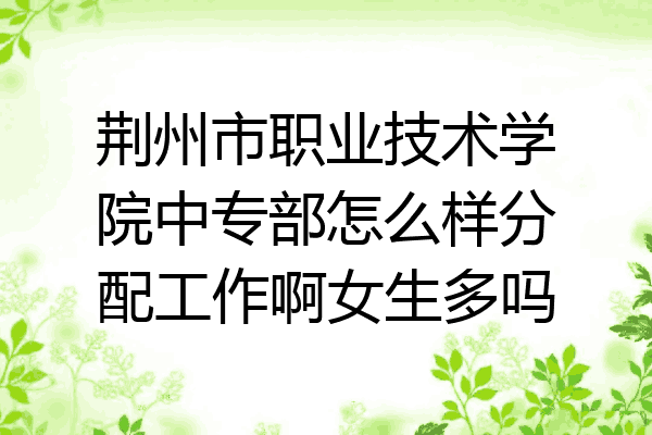 荆州市职业技术学院中专部怎么样分配工作啊女生多吗