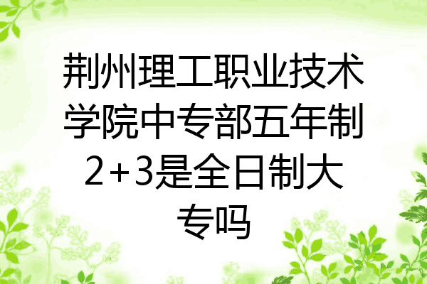 荆州理工职业技术学院中专部五年制2+3是全日制大专吗