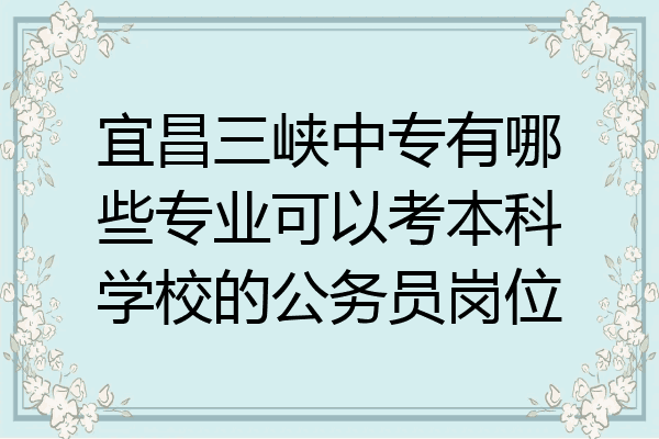 宜昌三峡中专有哪些专业可以考本科学校的公务员岗位