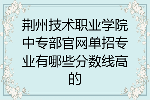 荆州技术职业学院中专部官网单招专业有哪些分数线高的